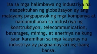 Isa sa mga halimbawa ng industriya na
naapektuhan ng globalisayon ay ang
malayang pagpapasok ng mga kompanya at
namumuhunan sa industriya ng
konstruksiyon, telecommunication,
beverages, mining, at enerhiya na kung
saan karamihan sa mga kaugnay na
industriya ay pagmamay-ari ng ibang
bansa.
 