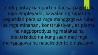 hindi pantay na oportunidad sa pagpili ng
mga empleyado, kawalan ng sapat na
seguridad para sa mga manggagawa tulad
sa mga minahan, konstruksiyon, at planta
na nagpoprodyus ng malakas na
elektrisidad na kung saan may mga
manggagawa na naaaksidente o nasasawi.
 