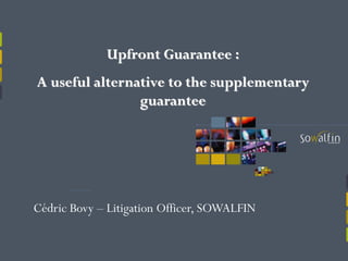 Upfront Guarantee :
A useful alternative to the supplementary
guarantee
Cédric Bovy – Litigation Officer, SOWALFIN
 