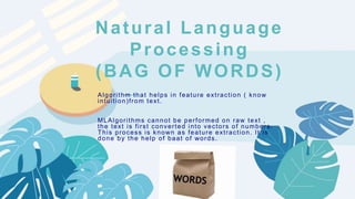 ——
Natural Language
Processing
(BAG OF WORDS)
Algorithm that helps in feature extraction ( know
intuition)from text.
MLAlgorithms cannot be performed on raw text ,
the text is first converted into vectors of numbers.
This process is known as feature extraction. It is
done by the help of baat of words.
 