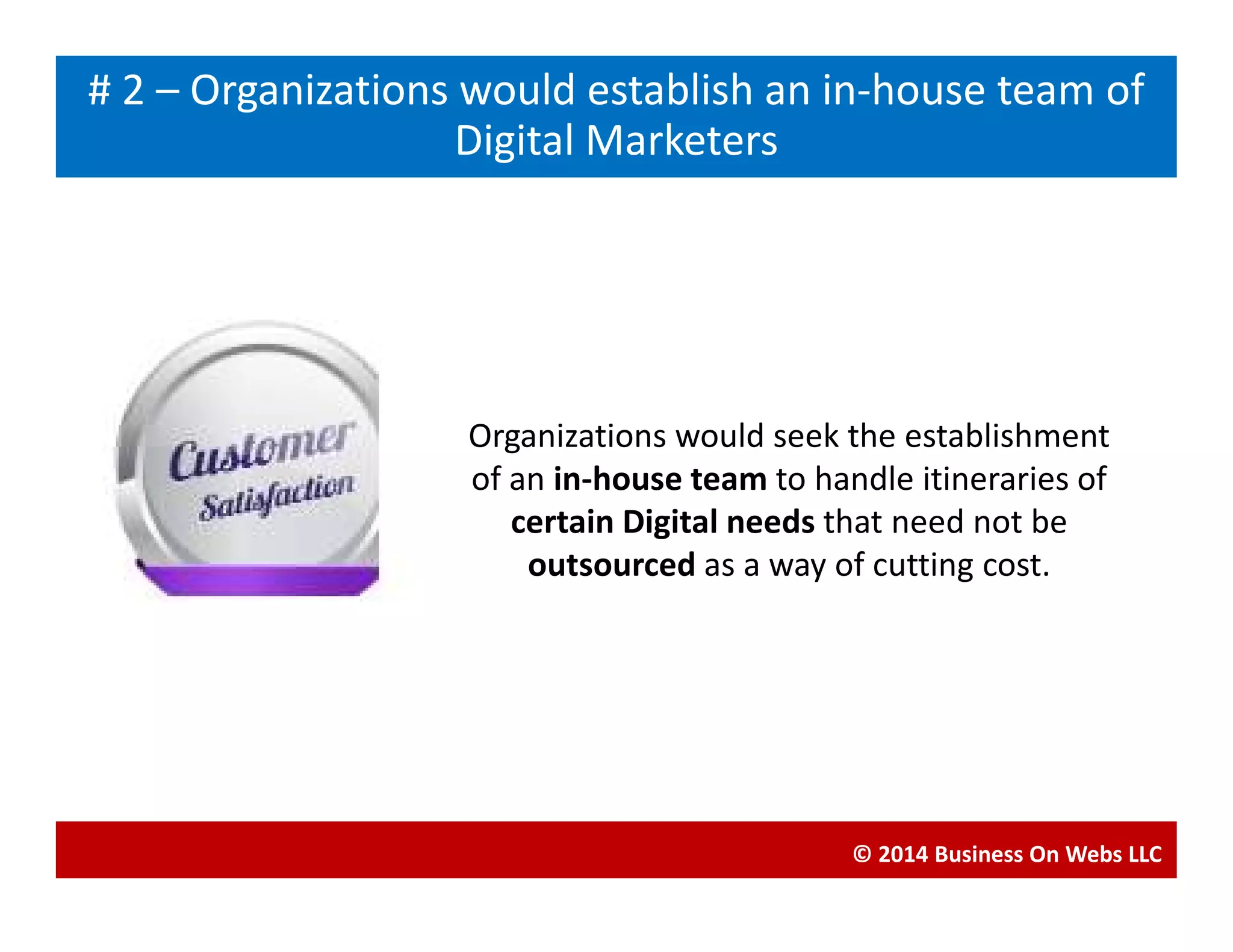 Organizations would seek the establishment
of an in-house team to handle itineraries of
Blogging# 2 – Organizations would establish an in-house team of
Digital Marketers
of an in-house team to handle itineraries of
certain Digital needs that need not be
outsourced as a way of cutting cost.
© 2014 Business On Webs LLC
 