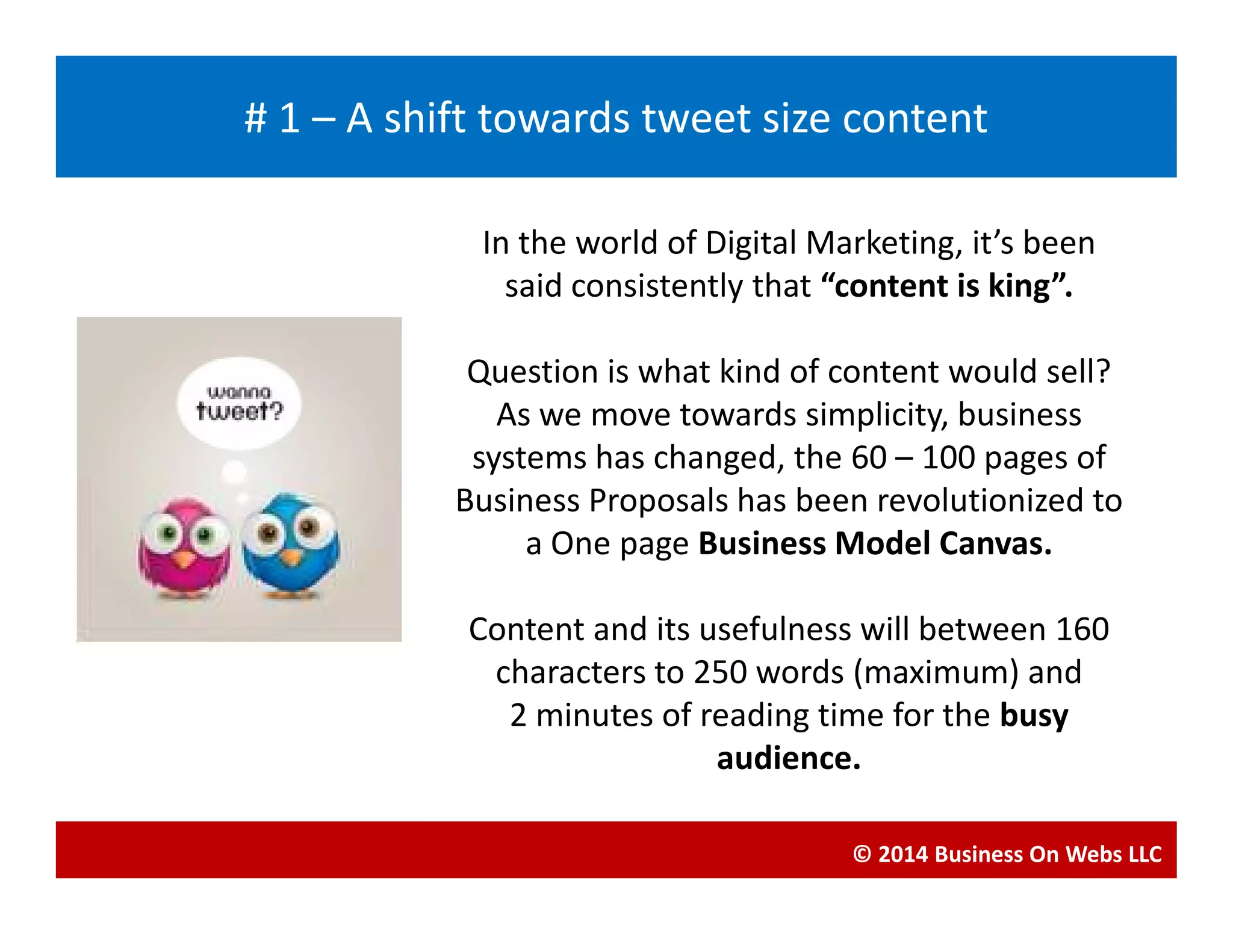 In the world of Digital Marketing, it’s been
said consistently that “content is king”.
Question is what kind of content would sell?
As we move towards simplicity, business
systems has changed, the 60 – 100 pages of
Blogging
# 1 – A shift towards tweet size content
systems has changed, the 60 – 100 pages of
Business Proposals has been revolutionized to
a One page Business Model Canvas.
Content and its usefulness will between 160
characters to 250 words (maximum) and
2 minutes of reading time for the busy
audience.
© 2014 Business On Webs LLC
 