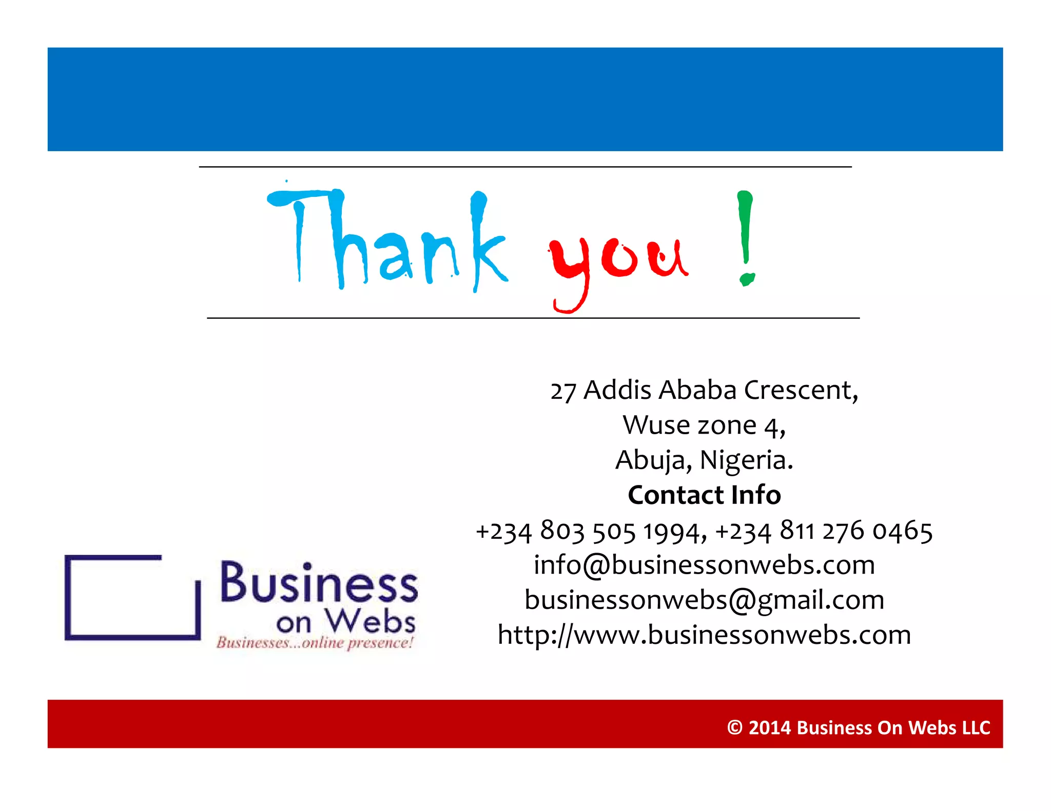 Blogging
ThankThankThankThank youyouyouyou !!!!
27 Addis Ababa Crescent,
© 2014 Business On Webs LLC
27 Addis Ababa Crescent,
Wuse zone 4,
Abuja, Nigeria.
Contact Info
+234 803 505 1994, +234 811 276 0465
info@businessonwebs.com
businessonwebs@gmail.com
http://www.businessonwebs.com
 