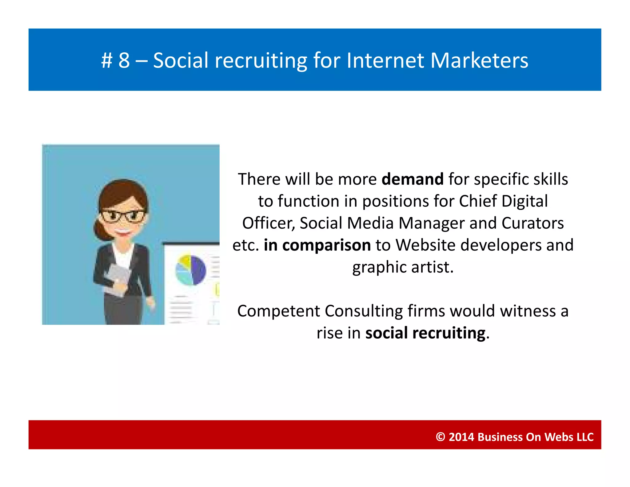 There will be more demand for specific skills
to function in positions for Chief Digital
Officer, Social Media Manager and Curators
etc. in comparison to Website developers and
Blogging
# 8 – Social recruiting for Internet Marketers
etc. in comparison to Website developers and
graphic artist.
Competent Consulting firms would witness a
rise in social recruiting.
© 2014 Business On Webs LLC
 