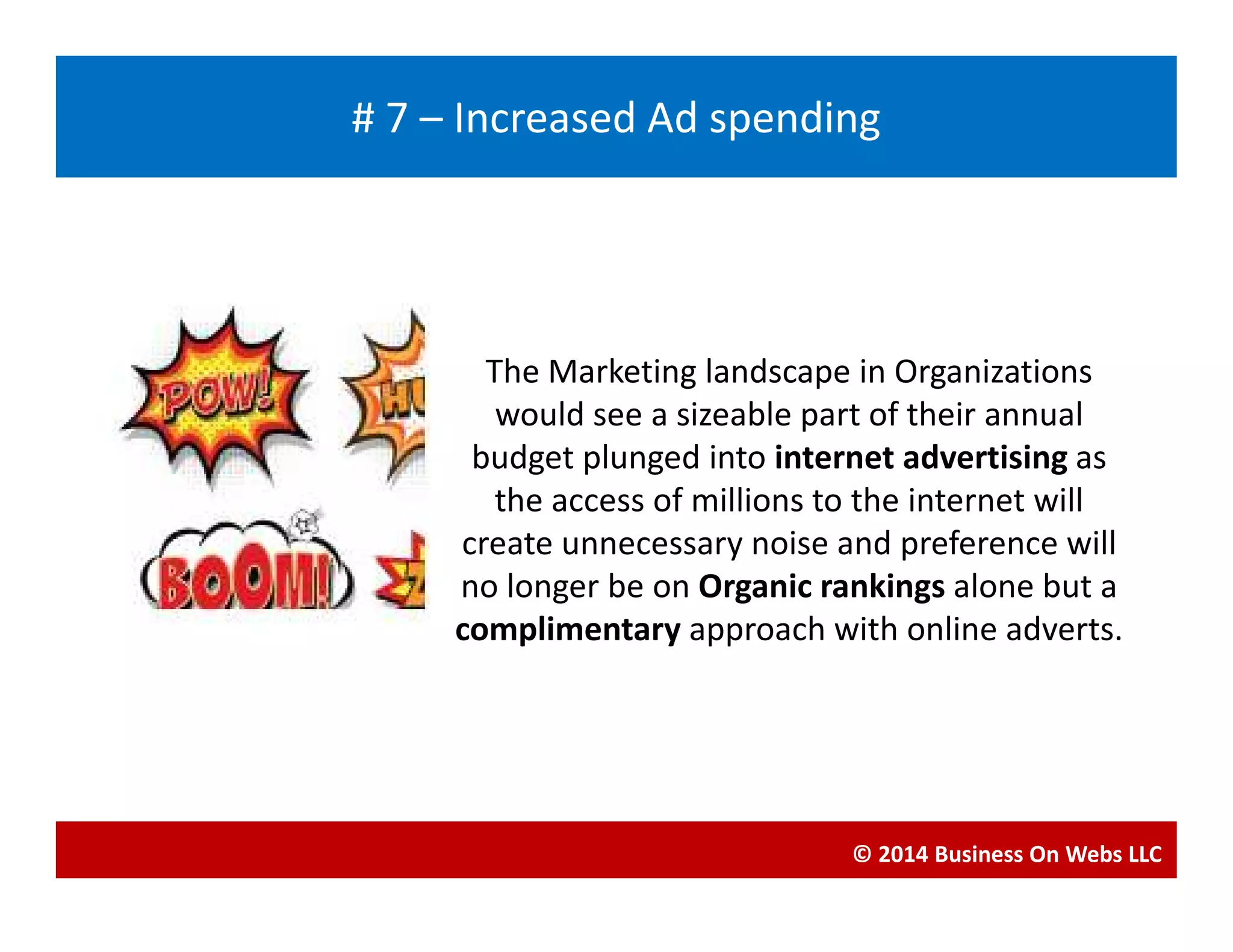 The Marketing landscape in Organizations
would see a sizeable part of their annual
budget plunged into internet advertising as
Blogging
# 7 – Increased Ad spending
budget plunged into internet advertising as
the access of millions to the internet will
create unnecessary noise and preference will
no longer be on Organic rankings alone but a
complimentary approach with online adverts.
© 2014 Business On Webs LLC
 