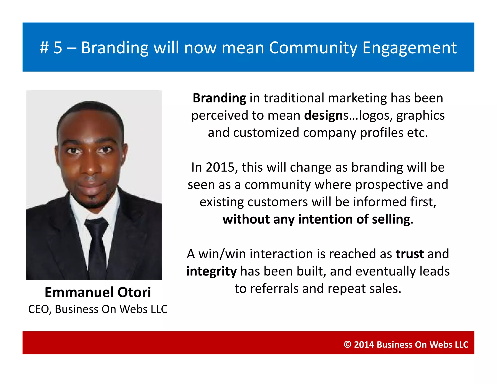 Branding in traditional marketing has been
perceived to mean designs…logos, graphics
and customized company profiles etc.
In 2015, this will change as branding will be
seen as a community where prospective and
Blogging
# 5 – Branding will now mean Community Engagement
seen as a community where prospective and
existing customers will be informed first,
without any intention of selling.
A win/win interaction is reached as trust and
integrity has been built, and eventually leads
to referrals and repeat sales.
© 2014 Business On Webs LLC
Emmanuel Otori
CEO, Business On Webs LLC
 