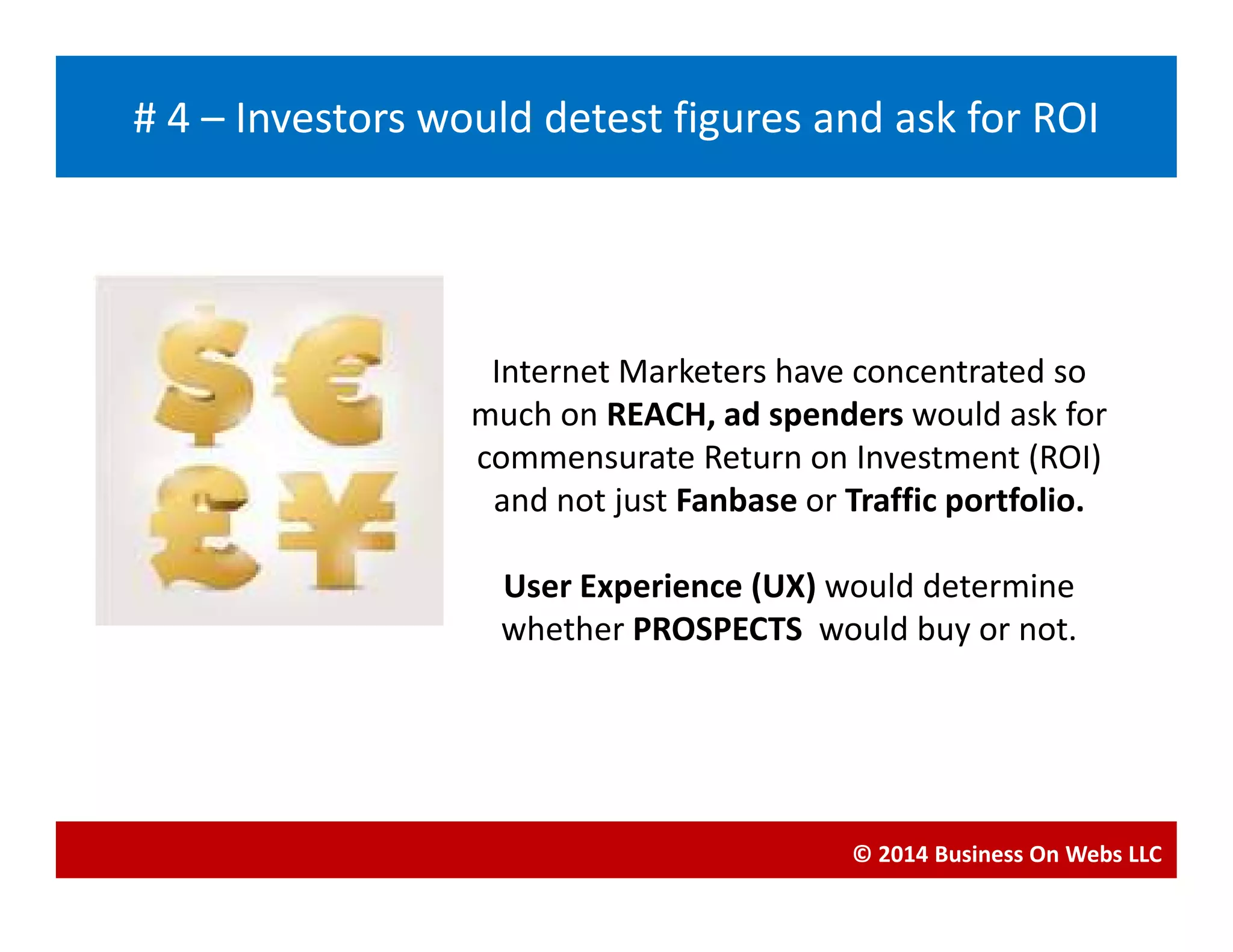 Internet Marketers have concentrated so
much on REACH, ad spenders would ask for
commensurate Return on Investment (ROI)
Blogging
# 4 – Investors would detest figures and ask for ROI
commensurate Return on Investment (ROI)
and not just Fanbase or Traffic portfolio.
User Experience (UX) would determine
whether PROSPECTS would buy or not.
© 2014 Business On Webs LLC
 