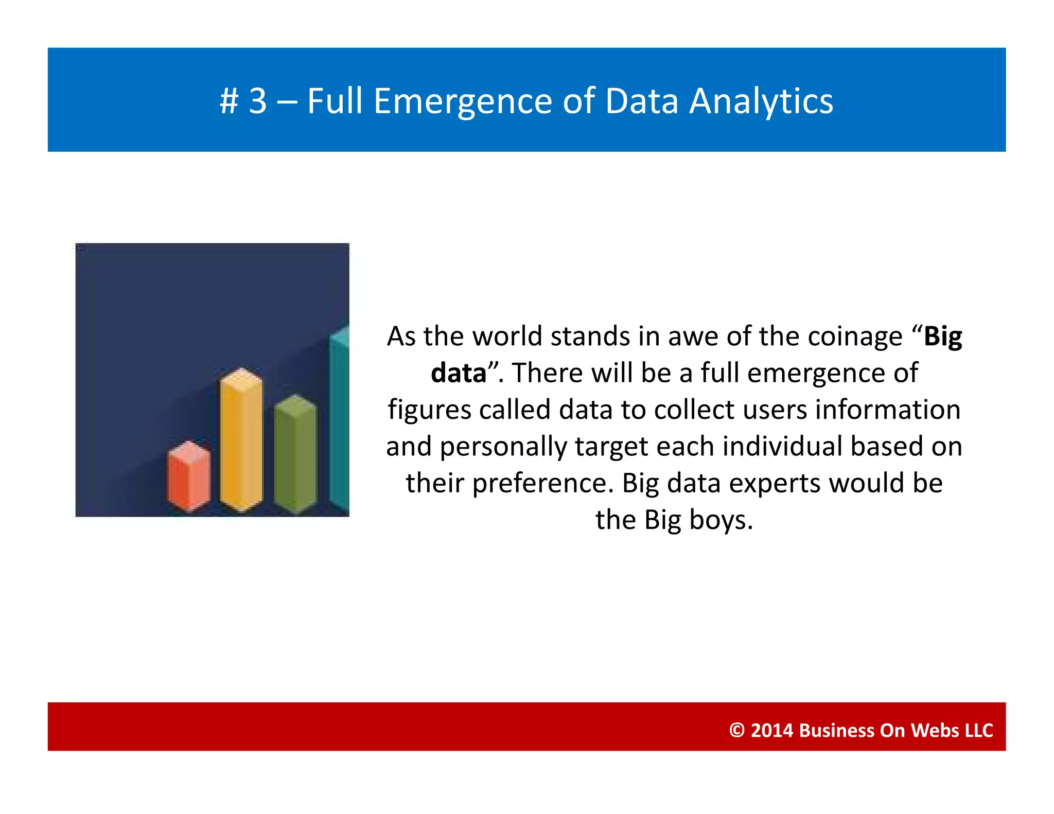 As the world stands in awe of the coinage “Big
data”. There will be a full emergence of
figures called data to collect users information
Blogging
# 3 – Full Emergence of Data Analytics
figures called data to collect users information
and personally target each individual based on
their preference. Big data experts would be
the Big boys.
© 2014 Business On Webs LLC
 