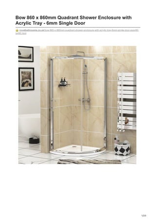 1/33
Bow 860 x 860mm Quadrant Shower Enclosure with
Acrylic Tray - 6mm Single Door
royalbathrooms.co.uk/bow-860-x-860mm-quadrant-shower-enclosure-with-acrylic-tray-6mm-single-door-essq90-
sqt90.html
 