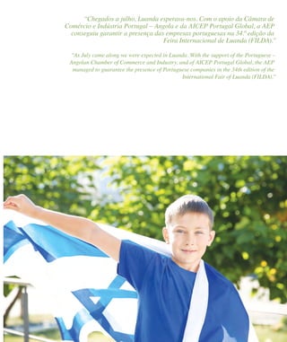 47 Portugal Business on the Way47 Portugal Business on the Way
“Chegados a julho, Luanda esperava-nos. Com o apoio da Câmara de
Comércio e Indústria Portugal – Angola e da AICEP Portugal Global, a AEP
conseguiu garantir a presença das empresas portuguesas na 34.ª edição da
Feira Internacional de Luanda (FILDA).”
“As July came along we were expected in Luanda. With the support of the Portuguese –
Angolan Chamber of Commerce and Industry, and of AICEP Portugal Global, the AEP
managed to guarantee the presence of Portuguese companies in the 34th edition of the
International Fair of Luanda (FILDA).”
 