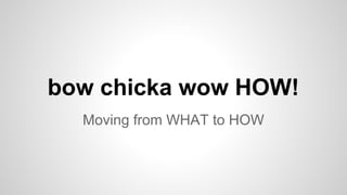 Moving from WHAT to HOW
bow chicka wow HOW!
 