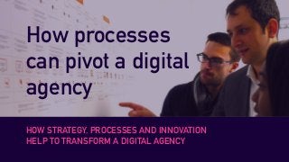How processes
can pivot a digital
agency
HOW STRATEGY, PROCESSES AND INNOVATION
HELP TO TRANSFORM A DIGITAL AGENCY
 