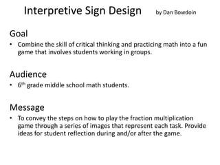 Interpretive Sign Design                       by Dan Bowdoin


Goal
• Combine the skill of critical thinking and practicing math into a fun
  game that involves students working in groups.


Audience
• 6th grade middle school math students.


Message
• To convey the steps on how to play the fraction multiplication
  game through a series of images that represent each task. Provide
  ideas for student reflection during and/or after the game.
 