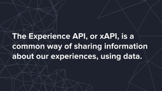 The Experience API, or xAPI, is a
common way of sharing information
about our experiences, using data.
 