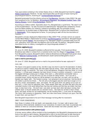 Two years before enlisting in the United States Army in 2008, Bergdahl had tried the United
States Coast Guard. However, he was discharged after just 26 days of basic training for
psychological reasons, receiving an "uncharacterized discharge".[2]
Bergdahl graduated from the infantry school at Fort Benning, Georgia, in late 2008.[1]
He was
then assigned to the 1st Battalion, 501st Infantry Regiment, 4th Brigade Combat Team, 25th
Infantry Division, based atFort Richardson, Alaska.[17]
According to a fellow soldier, Specialist Jason Fry, Bergdahl was a quiet loner. "He wasn't one
of the troublemakers – he was focused and well-behaved." Bergdahl was isolated by choice
from his fellow soldiers; for instance, instead of socializing with his comrades during
Thanksgiving, he studied maps of Afghanistan. Bergdahl told Fry before their deployment
to Afghanistan, "If this deployment is lame, I'm just going to walk off into the mountains of
Pakistan."[1]
Bergdahl's unit was deployed to Afghanistan in May 2009.[18]
His unit was sent to an outpost
named Mest-Malak in Afghanistan to conduct counterinsurgency operations. Bergdahl began
learning to speak Pashto, and according to Fry, Bergdahl "began to gravitate away from his
unit", spending "more time with the Afghans than he did with his platoon". Bergdahl's father
described his son to military investigators as "psychologically isolated".[1]
Before capture[edit]
On June 25, 2009, Bergdahl's battalion suffered its first casualty: First Lieutenant Brian
Bradshaw was killed in a blast from a roadside bomb near the village of Yaya Kheyl, not far
from Bergdahl's outpost. Bergdahl's father believes Bradshawand Bergdahl had grown close
at the National Training Center, and Bradshaw's death darkened Bergdahl's mood.[1]
Last e-mail to parents[edit]
On June 27, 2009, Bergdahl sent an e-mail to his parents before he was captured:[1]:4
mom, dad
The future is too good to waste on lies. And life is way too short to care for the damnation of others,
as well as to spend it helping fools with their ideas that are wrong. I have seen their ideas and I am
ashamed to even be american. The horror of the self-righteous arrogance that they thrive in. It is all
revolting. [...] [Three good sergeants had been forced to move to another company] [...] and one of
the biggest shit bags is being put in charge of the team. [...] [My battalion commander was] a
conceited old fool. [...] In the US army you are cut down for being honest... but if you are a
conceited brown nosing shit bag you will be allowed to do what ever you want, and you will be
handed your higher rank... The system is wrong. I am ashamed to be an american. And the title of
US soldier is just the lie of fools. ... The US army is the biggest joke the world has to laugh at. It is
the army of liars, backstabbers, fools, and bullies. The few good SGTs are getting out as soon as
they can, [...] I am sorry for everything here. These people need help, yet what they get is the most
conceited country in the world telling them that they are nothing and that they are stupid, that they
have no idea how to live... We don't even care when we hear each other talk about running their
children down in the dirt streets with our armored trucks... We make fun of them in front of their
faces, and laugh at them for not understanding we are insulting them [...] I am sorry for everything.
The horror that is america is disgusting. There are a few more boxes coming to you guys. Feel free
to open them, and use them.[1]:4
Bob Bergdahl responded to his son's final message not long after he received it.
OBEY YOUR CONSCIENCE!
Dear Bowe, In matters of life and death, and especially at war, it is never safe to ignore ones'
conscience. Ethics demands obedience to our conscience. It is best to also have a systematic oral
defense of what our conscience demands. Stand with like minded men when possible. dad.[1]:4
Last communication with platoon[edit]
A former senior military officer briefed on the investigation into Bergdahl's disappearance said
that on the night he went missing, Bergdahl left a note in his tent that said he was leaving to
start a new life.[19]
It was reported that the letter said that Bergdahl wanted to renounce his
 