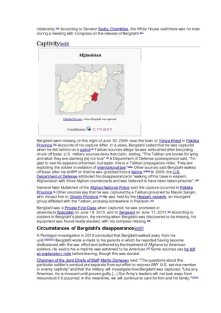 citizenship.[20]
According to Senator Saxby Chambliss, the White House said there was no note
during a meeting with Congress on the release of Bergdahl.[21]
Captivity[edit]
Afghanistan
Paktika Province, where Bergdahl was captured
Coordinates: 32.5°N 68.8°E
Bergdahl went missing on the night of June 30, 2009, near the town of Yahya Kheyl in Paktika
Province.[22]
Accounts of his capture differ. In a video, Bergdahl stated that he was captured
when he fell behind on a patrol.[3]
Taliban sources allege he was ambushed after becoming
drunk off base; U.S. military sources deny that claim, stating, "The Taliban are known for lying
and what they are claiming [is] not true".[5]
A Department of Defense spokesperson said, "I'm
glad to see he appears unharmed, but again, this is a Taliban propaganda video. They are
exploiting the soldier in violation of international law."[3][4]
Other sources said Bergdahl walked
off base after his shift[23]
or that he was grabbed from a latrine.[24][25]
In 2009, the U.S.
Department of Defense attributed his disappearance to "walking off his base in eastern
Afghanistan with three Afghan counterparts and was believed to have been taken prisoner".[26]
General Nabi Mullakheil of the Afghan National Police said the capture occurred in Paktika
Province.[3]
Other sources say that he was captured by a Taliban group led by Maulvi Sangin,
who moved him to Ghazni Province.[4]
He was held by the Haqqani network, an insurgent
group affiliated with the Taliban, probably somewhere in Pakistan.[22]
Bergdahl was a Private First Class when captured; he was promoted in
absentia to Specialist on June 19, 2010, and to Sergeant on June 17, 2011.[27]
According to
soldiers in Bergdahl's platoon, the morning when Bergdahl was discovered to be missing, his
equipment was found neatly stacked, with his compass missing.[28]
Circumstances of Bergdahl's disappearance[edit]
A Pentagon investigation in 2010 concluded that Bergdahl walked away from his
unit.[29][30][31]
Bergdahl wrote e-mails to his parents in which he reported having become
disillusioned with the war effort and bothered by the treatment of Afghans by American
soldiers. He said in his e-mail he was ashamed to be American.[20]
Some sources say he left
an explanatory note before leaving, though this was denied.
Chairman of the Joint Chiefs of Staff Martin Dempsey said: "The questions about this
particular soldier's conduct are separate from our effort to recover ANY U.S. service member
in enemy captivity" and that the military will investigate how Bergdahl was captured. "Like any
American, he is innocent until proven guilty.[...] Our Army’s leaders will not look away from
misconduct if it occurred. In the meantime, we will continue to care for him and his family."[32][33]
 