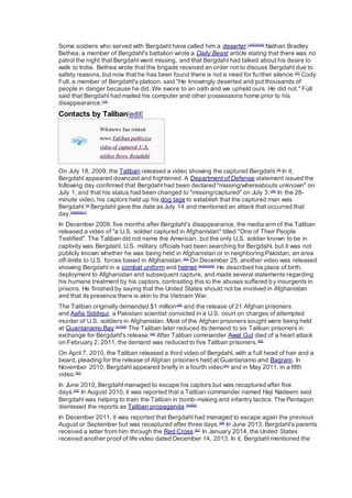 Some soldiers who served with Bergdahl have called him a deserter.[34][35][36]
Nathan Bradley
Bethea, a member of Bergdahl's battalion wrote a Daily Beast article stating that there was no
patrol the night that Bergdahl went missing, and that Bergdahl had talked about his desire to
walk to India. Bethea wrote that the brigade received an order not to discuss Bergdahl due to
safety reasons, but now that he has been found there is not a need for further silence.[37]
Cody
Full, a member of Bergdahl's platoon, said "He knowingly deserted and put thousands of
people in danger because he did. We swore to an oath and we upheld ours. He did not." Full
said that Bergdahl had mailed his computer and other possessions home prior to his
disappearance.[19]
Contacts by Taliban[edit]
Wikinews has related
news:Taliban publicize
video of captured U.S.
soldier Bowe Bergdahl
On July 18, 2009, the Taliban released a video showing the captured Bergdahl.[3]
In it,
Bergdahl appeared downcast and frightened. A Department of Defense statement issued the
following day confirmed that Bergdahl had been declared "missing/whereabouts unknown" on
July 1, and that his status had been changed to "missing/captured" on July 3.[38]
In the 28-
minute video, his captors held up his dog tags to establish that the captured man was
Bergdahl.[3]
Bergdahl gave the date as July 14 and mentioned an attack that occurred that
day.[39][40][41]
In December 2009, five months after Bergdahl's disappearance, the media arm of the Taliban
released a video of "a U.S. soldier captured in Afghanistan" titled "One of Their People
Testified". The Taliban did not name the American, but the only U.S. soldier known to be in
captivity was Bergdahl. U.S. military officials had been searching for Bergdahl, but it was not
publicly known whether he was being held in Afghanistan or in neighboring Pakistan, an area
off-limits to U.S. forces based in Afghanistan.[42]
On December 25, another video was released
showing Bergdahl in a combat uniform and helmet.[43][44][45]
He described his place of birth,
deployment to Afghanistan and subsequent capture, and made several statements regarding
his humane treatment by his captors, contrasting this to the abuses suffered by insurgents in
prisons. He finished by saying that the United States should not be involved in Afghanistan
and that its presence there is akin to the Vietnam War.
The Taliban originally demanded $1 million[46]
and the release of 21 Afghan prisoners
and Aafia Siddiqui, a Pakistani scientist convicted in a U.S. court on charges of attempted
murder of U.S. soldiers in Afghanistan. Most of the Afghan prisoners sought were being held
at Guantanamo Bay.[47][48]
The Taliban later reduced its demand to six Taliban prisoners in
exchange for Bergdahl's release.[49]
After Taliban commander Awal Gul died of a heart attack
on February 2, 2011, the demand was reduced to five Taliban prisoners.[50]
On April 7, 2010, the Taliban released a third video of Bergdahl, with a full head of hair and a
beard, pleading for the release of Afghan prisoners held at Guantanamo and Bagram. In
November 2010, Bergdahl appeared briefly in a fourth video[51]
and in May 2011, in a fifth
video.[52]
In June 2010, Bergdahl managed to escape his captors but was recaptured after five
days.[53]
In August 2010, it was reported that a Taliban commander named Haji Nadeem said
Bergdahl was helping to train the Taliban in bomb-making and infantry tactics. The Pentagon
dismissed the reports as Taliban propaganda.[54][55]
In December 2011, it was reported that Bergdahl had managed to escape again the previous
August or September but was recaptured after three days.[56]
In June 2013, Bergdahl's parents
received a letter from him through the Red Cross.[57]
In January 2014, the United States
received another proof of life video dated December 14, 2013. In it, Bergdahl mentioned the
 