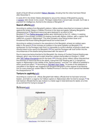 death of South African president Nelson Mandela, showing that the video had been filmed
after December 5.
In early 2014, the United States attempted to secure the release of Bergdahl by paying
a ransom, later shown to be a scam. Pentagon states that a ransom was not paid, but it was a
payment for intelligence, that led to the release of Bergdahl.[58]
Search efforts[edit]
According to soldiers from Bergdahl's platoon, fellow soldiers described an increase in attacks
against the United States in Paktika Province in the days and weeks following Bergdahl's
disappearance;[59]
Significant resources were deployed in an effort to find
Bergdahl.[28]
Two Pashto-language leaflets were distributed by the U.S. military in seeking
Bergdahl.[5]
One showed a smiling GI shaking hands with Afghan children, with a caption that
called him a guest in Afghanistan. The other showed a door being broken down and
threatened that those holding Bergdahl would be hunted down.[5]
According to soldiers involved in the operations to find Bergdahl, at least six soldiers were
killed in the search;[59]
this includes six soldiers in the same battalion as Bergdahl.[28]
A
spokesman for the Pentagon said that it is impossible to confirm whether anybody's death was
directly linked to the search for Bergdahl,[19][60]
but said the Pentagon will look further into the
circumstances of the deaths being associated with the search.[60]
Due to resources being diverted to find Bergdahl, the closing of Combat Outpost Keating was
delayed, which may have led to eight American soldiers being killed on October 3, 2009,
after 300 Taliban insurgentsoverran the base.[19][59]
A former senior military officer disputed that
the diversion of resources led to the attack, noting that COP Keating was in "a dangerous
region in Afghanistan in the middle of the ‘fighting season’" and that "it is 'difficult to establish a
direct cause and effect.'”[19]
According to The New York Times, "A review of the database of
casualties in the Afghan war suggests that Sergeant Bergdahl’s critics appear to be blaming
him for every American soldier killed in Paktika Province in the four-month period that followed
his disappearance."[19]
Torture in captivity[edit]
According to a senior U.S. official, Bergdahl told military officials that he had been tortured,
beaten, and held in a cage by his Taliban captors in Afghanistan after he tried to escape.[61]
He
told medical officials that he was locked in a metal cage in total darkness for weeks at a time
as punishment for trying to escape.[62]
Release[edit]
Afghanistan
Khost Province, where Bergdahl was released
 