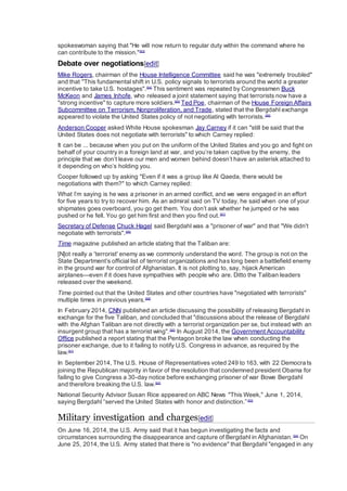 spokeswoman saying that "He will now return to regular duty within the command where he
can contribute to the mission."[83]
Debate over negotiations[edit]
Mike Rogers, chairman of the House Intelligence Committee said he was "extremely troubled"
and that "This fundamental shift in U.S. policy signals to terrorists around the world a greater
incentive to take U.S. hostages".[84]
This sentiment was repeated by Congressmen Buck
McKeon and James Inhofe, who released a joint statement saying that terrorists now have a
"strong incentive" to capture more soldiers.[85]
Ted Poe, chairman of the House Foreign Affairs
Subcommittee on Terrorism, Nonproliferation, and Trade, stated that the Bergdahl exchange
appeared to violate the United States policy of not negotiating with terrorists.[86]
Anderson Cooper asked White House spokesman Jay Carney if it can "still be said that the
United States does not negotiate with terrorists" to which Carney replied:
It can be ... because when you put on the uniform of the United States and you go and fight on
behalf of your country in a foreign land at war, and you’re taken captive by the enemy, the
principle that we don’t leave our men and women behind doesn’t have an asterisk attached to
it depending on who’s holding you.
Cooper followed up by asking "Even if it was a group like Al Qaeda, there would be
negotiations with them?" to which Carney replied:
What I’m saying is he was a prisoner in an armed conflict, and we were engaged in an effort
for five years to try to recover him. As an admiral said on TV today, he said when one of your
shipmates goes overboard, you go get them. You don’t ask whether he jumped or he was
pushed or he fell. You go get him first and then you find out.[87]
Secretary of Defense Chuck Hagel said Bergdahl was a "prisoner of war" and that "We didn't
negotiate with terrorists".[88]
Time magazine published an article stating that the Taliban are:
[N]ot really a 'terrorist' enemy as we commonly understand the word. The group is not on the
State Department’s official list of terrorist organizations and has long been a battlefield enemy
in the ground war for control of Afghanistan. It is not plotting to, say, hijack American
airplanes—even if it does have sympathies with people who are. Ditto the Taliban leaders
released over the weekend.
Time pointed out that the United States and other countries have "negotiated with terrorists"
multiple times in previous years.[89]
In February 2014, CNN published an article discussing the possibility of releasing Bergdahl in
exchange for the five Taliban, and concluded that "discussions about the release of Bergdahl
with the Afghan Taliban are not directly with a terrorist organization per se, but instead with an
insurgent group that has a terrorist wing".[90]
In August 2014, the Government Accountability
Office published a report stating that the Pentagon broke the law when conducting the
prisoner exchange, due to it failing to notify U.S. Congress in advance, as required by the
law.[91]
In September 2014, The U.S. House of Representatives voted 249 to 163, with 22 Democrats
joining the Republican majority in favor of the resolution that condemned president Obama for
failing to give Congress a 30-day notice before exchanging prisoner of war Bowe Bergdahl
and therefore breaking the U.S. law.[92]
National Security Advisor Susan Rice appeared on ABC News "This Week," June 1, 2014,
saying Bergdahl “served the United States with honor and distinction.”[93]
Military investigation and charges[edit]
On June 16, 2014, the U.S. Army said that it has begun investigating the facts and
circumstances surrounding the disappearance and capture of Bergdahl in Afghanistan.[94]
On
June 25, 2014, the U.S. Army stated that there is "no evidence" that Bergdahl "engaged in any
 