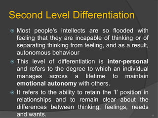 Second Level Differentiation 
 Most people's intellects are so flooded with 
feeling that they are incapable of thinking or of 
separating thinking from feeling, and as a result, 
autonomous behaviour 
 This level of differentiation is inter-personal 
and refers to the degree to which an individual 
manages across a lifetime to maintain 
emotional autonomy with others. 
 It refers to the ability to retain the ‘l’ position in 
relationships and to remain clear about the 
differences between thinking, feelings, needs 
and wants. 10 
 