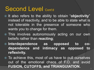 Second Level Cont’d 
 It also refers to the ability to obtain “objectivity” 
instead of reactivity, and to be able to state what is 
not tolerable in the presence of someone who 
wants you to change for them. 
 This involves autonomously acting on our own 
beliefs rather than reacting; 
 Interdependence as opposed to co-dependence 
and intimacy as opposed to 
reflexivity. 
 To achieve this, most of us have to pull ourselves 
out of the emotional chaos of F.O. and avoid 
FUSION, CUTOFFS, and TRIANGUIATION. 
11 
 