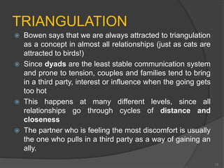 TRIANGULATION 
 Bowen says that we are always attracted to triangulation 
as a concept in almost all relationships (just as cats are 
attracted to birds!) 
 Since dyads are the least stable communication system 
and prone to tension, couples and families tend to bring 
in a third party, interest or influence when the going gets 
too hot 
 This happens at many different levels, since all 
relationships go through cycles of distance and 
closeness 
 The partner who is feeling the most discomfort is usually 
the one who pulls in a third party as a way of gaining an 
ally. 
13 
 