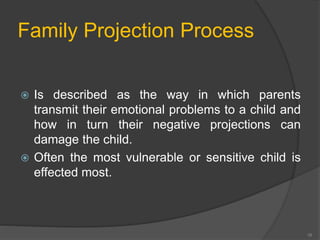 Family Projection Process 
 Is described as the way in which parents 
transmit their emotional problems to a child and 
how in turn their negative projections can 
damage the child. 
 Often the most vulnerable or sensitive child is 
effected most. 
16 
 