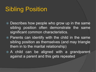 Sibling Position 
 Describes how people who grow up in the same 
sibling position often demonstrate the same 
significant common characteristics. 
 Parents can identify with the child in the same 
sibling position as themselves (and may triangle 
them in to the marital relationship) 
 A child can be aligned with a grandparent 
against a parent and this gets repeated 
17 
 