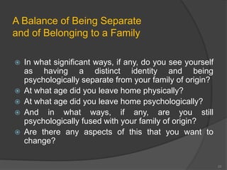 A Balance of Being Separate 
and of Belonging to a Family 
 In what significant ways, if any, do you see yourself 
as having a distinct identity and being 
psychologically separate from your family of origin? 
 At what age did you leave home physically? 
 At what age did you leave home psychologically? 
 And in what ways, if any, are you still 
psychologically fused with your family of origin? 
 Are there any aspects of this that you want to 
change? 
23 
 