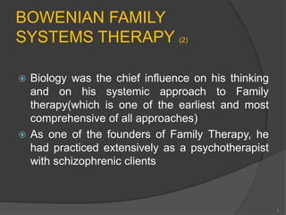BOWENIAN FAMILY 
SYSTEMS THERAPY (2) 
 Biology was the chief influence on his thinking 
and on his systemic approach to Family 
therapy(which is one of the earliest and most 
comprehensive of all approaches) 
 As one of the founders of Family Therapy, he 
had practiced extensively as a psychotherapist 
with schizophrenic clients 
3 
 