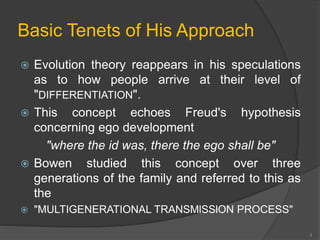 Basic Tenets of His Approach 
 Evolution theory reappears in his speculations 
as to how people arrive at their level of 
"DIFFERENTIATION". 
 This concept echoes Freud's hypothesis 
concerning ego development 
"where the id was, there the ego shall be" 
 Bowen studied this concept over three 
generations of the family and referred to this as 
the 
 "MULTIGENERATIONAL TRANSMlSSlON PROCESS" 
4 
 