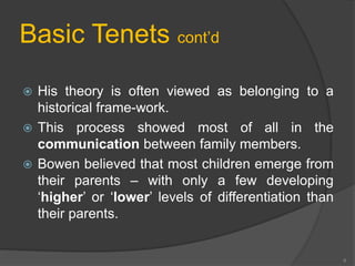 Basic Tenets cont’d 
 His theory is often viewed as belonging to a 
historical frame-work. 
 This process showed most of all in the 
communication between family members. 
 Bowen believed that most children emerge from 
their parents – with only a few developing 
‘higher’ or ‘lower’ levels of differentiation than 
their parents. 
6 
 