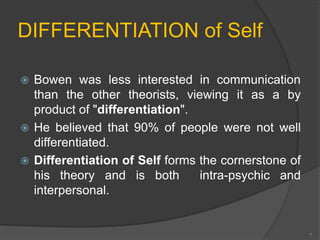 DIFFERENTIATION of Self 
 Bowen was less interested in communication 
than the other theorists, viewing it as a by 
product of "differentiation". 
 He believed that 90% of people were not well 
differentiated. 
 Differentiation of Self forms the cornerstone of 
his theory and is both intra-psychic and 
interpersonal. 
7 
 