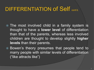 DIFFERENTIATION of Self cont’d. 
 The most involved child in a family system is 
thought to have a lower level of differentiation 
than that of the parents, whereas less involved 
children are thought to develop slightly higher 
levels than their parents. 
 Bowen’s theory presumes that people tend to 
marry people with similar levels of differentiation 
(“like attracts like”) 
8 
 