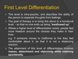 First Level Differentiation 
 This level is intra-psychic, and describes the ability of 
the person to separate thoughts from feelings. 
 The goal of therapy is to bring this about to a functional 
level - so that no one ends up being “swallowed up” 
 Where a higher level of differentiation exists; people feel 
more freedom around the choices they make in their 
lives. 
e.g. if someone moves to California to live they feel 
comfortable about it, so that it is not a distancing 
reaction. 
 The attainment of this level of differentiation involves 
reason, detachment and objectivity while retaining 
spontaneity. 
9 
 