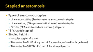  Types of anastomotic staplers:
 Linear non-cutting (TA- trasnsverse anastomosis) stapler
 Linear cutting (GIA-gastrointestinal anastomosis) stapler
 Circular (EEA-end-to-end anastomosis) staplers
 “B” shaped stapled
 Stapled height :
 Vascular stapler  1 mm
 Tissue stapler-BLUE  1.5 mm  for esophagus/small or large bowel
 Tissue stapler-GREEN  2 mm  for stomach/rectum
 