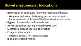  Restoration of continuity following resection of bowel:
 Gangrene, perforation, Malignancy, polyps, intussusception,
Radiation enteritis, Infections (TB with stricture), stoma closure
 Bypass of unresectable disease bowel
 Advanced tumor causing luminal obstruction
 Metastatic disease causing obstruction
 Congenital anomalies-
 intestinal atreasia, Hirschsprung disease
 Bilio-pancreatic diversion
 