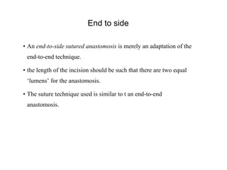 End to side
• An end-to-side sutured anastomosis is merely an adaptation of the
end-to-end technique.
• the length of the incision should be such that there are two equal
‘lumens’ for the anastomosis.
• The suture technique used is similar to t an end-to-end
anastomosis.
 