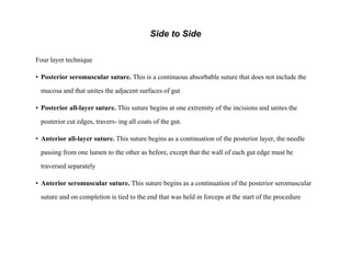 Side to Side
Four layer technique
• Posterior seromuscular suture. This is a continuous absorbable suture that does not include the
mucosa and that unites the adjacent surfaces of gut
• Posterior all-layer suture. This suture begins at one extremity of the incisions and unites the
posterior cut edges, travers- ing all coats of the gut.
• Anterior all-layer suture. This suture begins as a continuation of the posterior layer, the needle
passing from one lumen to the other as before, except that the wall of each gut edge must be
traversed separately
• Anterior seromuscular suture. This suture begins as a continuation of the posterior seromuscular
suture and on completion is tied to the end that was held in forceps at the start of the procedure
 
