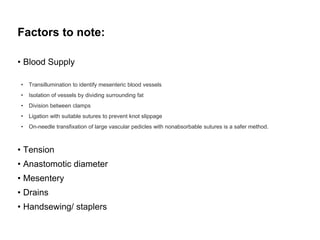 Factors to note:
• Blood Supply
• Transillumination to identify mesenteric blood vessels
• Isolation of vessels by dividing surrounding fat
• Division between clamps
• Ligation with suitable sutures to prevent knot slippage
• On-needle transfixation of large vascular pedicles with nonabsorbable sutures is a safer method.
• Tension
• Anastomotic diameter
• Mesentery
• Drains
• Handsewing/ staplers
 