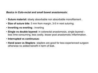 Basics in Colo-rectal and small bowel anastomosis:
• Suture material: slowly absorbable non absorbable monofilament .
• Size of suture bite: 5 mm from margin, 3-5 in next suturing.
• Inverting vs everting : inverting
• Single vs double layered: in colorectal anastomosis, single layered -
less time consuming, less costly, lesser post anastomotic inflammation.
• Interrupted vs continuous:
• Hand sewn vs Staplers- staplers are good for less experienced surgeon
otherwise no added benefit in term of leak.
 