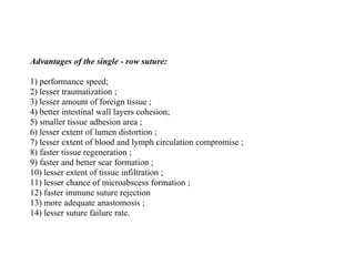Advantages of the single - row suture:
1) performance speed;
2) lesser traumatization ;
3) lesser amount of foreign tissue ;
4) better intestinal wall layers cohesion;
5) smaller tissue adhesion area ;
6) lesser extent of lumen distortion ;
7) lesser extent of blood and lymph circulation compromise ;
8) faster tissue regeneration ;
9) faster and better scar formation ;
10) lesser extent of tissue infiltration ;
11) lesser chance of microabscess formation ;
12) faster immune suture rejection
13) more adequate anastomosis ;
14) lesser suture failure rate.
 