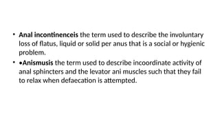 • Anal incontinenceis the term used to describe the involuntary
loss of flatus, liquid or solid per anus that is a social or hygienic
problem.
• •Anismusis the term used to describe incoordinate activity of
anal sphincters and the levator ani muscles such that they fail
to relax when defaecation is attempted.
 