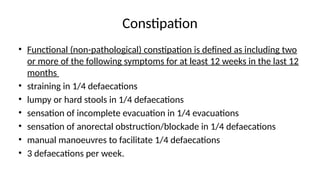 Constipation
• Functional (non-pathological) constipation is defined as including two
or more of the following symptoms for at least 12 weeks in the last 12
months
• straining in 1/4 defaecations
• lumpy or hard stools in 1/4 defaecations
• sensation of incomplete evacuation in 1/4 evacuations
• sensation of anorectal obstruction/blockade in 1/4 defaecations
• manual manoeuvres to facilitate 1/4 defaecations
• 3 defaecations per week.
 