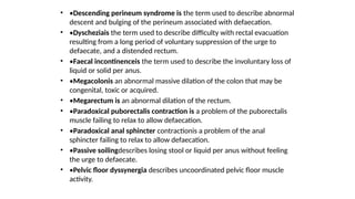 • •Descending perineum syndrome is the term used to describe abnormal
descent and bulging of the perineum associated with defaecation.
• •Dyscheziais the term used to describe difficulty with rectal evacuation
resulting from a long period of voluntary suppression of the urge to
defaecate, and a distended rectum.
• •Faecal incontinenceis the term used to describe the involuntary loss of
liquid or solid per anus.
• •Megacolonis an abnormal massive dilation of the colon that may be
congenital, toxic or acquired.
• •Megarectum is an abnormal dilation of the rectum.
• •Paradoxical puborectalis contraction is a problem of the puborectalis
muscle failing to relax to allow defaecation.
• •Paradoxical anal sphincter contractionis a problem of the anal
sphincter failing to relax to allow defaecation.
• •Passive soilingdescribes losing stool or liquid per anus without feeling
the urge to defaecate.
• •Pelvic floor dyssynergia describes uncoordinated pelvic floor muscle
activity.
 