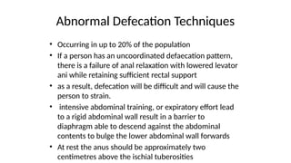 Abnormal Defecation Techniques
• Occurring in up to 20% of the population
• If a person has an uncoordinated defaecation pattern,
there is a failure of anal relaxation with lowered levator
ani while retaining sufficient rectal support
• as a result, defecation will be difficult and will cause the
person to strain.
• intensive abdominal training, or expiratory effort lead
to a rigid abdominal wall result in a barrier to
diaphragm able to descend against the abdominal
contents to bulge the lower abdominal wall forwards
• At rest the anus should be approximately two
centimetres above the ischial tuberosities
 