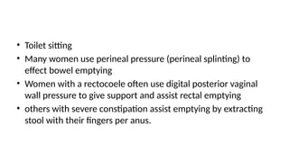 • Toilet sitting
• Many women use perineal pressure (perineal splinting) to
effect bowel emptying
• Women with a rectocoele often use digital posterior vaginal
wall pressure to give support and assist rectal emptying
• others with severe constipation assist emptying by extracting
stool with their fingers per anus.
 