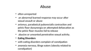 Abuse
• often unreported
• an abnormal learned response may occur after
sexual assault or abuse
• anismus, paradoxical puborectalis contraction and
pelvic floor dyssynergia on attempted defaecation as
the pelvic floor muscles fail to release
• abusive or unwanted penetrative sexual activity.
• Eating Disorders
• with eating disorders complain of constipation
• anorexia nervosa, Binge eaters (obesity related to
constipation)
 