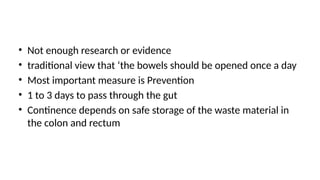 • Not enough research or evidence
• traditional view that ‘the bowels should be opened once a day
• Most important measure is Prevention
• 1 to 3 days to pass through the gut
• Continence depends on safe storage of the waste material in
the colon and rectum
 