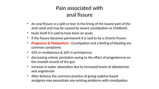 Pain associated with
anal fissure
• An anal fissure is a split or tear in the lining of the lowest part of the
anal canal and may be caused by severe constipation or childbirth.
• heals itself it is said to have been an acute
• if the fissure becomes permanent it is said to be a chronic fissure
• Pregnancy & Postpartum - Constipation and a feeling of bloating are
common complaints
• 42% in multiparous & 26% in primiparous
• decreasing colonic peristalsis owing to the effect of progesterone on
the smooth muscle of the gut.
• increase in water absorption due to increased levels of aldosterone
and angiotensin
• After delivery the common practice of giving codeine based
analgesia may exacerbate any existing problems with constipation.
 